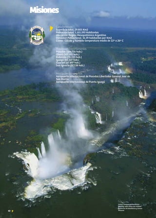 62 News
Características		
Superficie total: 29.801 Km2	
Población total: 1.101.593 Habitantes 	
Ubicación: Región Mesopotámica Argentina	
Densidad Poblacional: 32,39 habitantes por Km2
Clima : Cálido y húmedo temperatura media de 22º a 26º C
	
Principales Departamentos	
Posadas (324.756 hab.)
Oberá (107.501 hab.)
Eldorado (78.221 hab.)
Iguazú (82.227 hab.)
Guaraní (67.897 hab.)
San Ignacio (57.728 hab.)
	
Principales aeropuertos	
Aeropuerto Internacional de Posadas Libertador General José de
San Martín
Aeropuerto Internacional de Puerto Iguazú
Fuente: Elaboración Fundación
ExportAr sobre datos del Instituto
Provincial de Estadísticas y Censos
Misiones62 +
Misiones
 