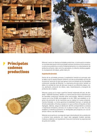 65News
Misiones cuenta con diversas actividades productivas, a continuación se realiza-
rá una breve descripción de los principales sectores económicos de la provincia.
La estructura productiva se centra fundamentalmente en la industrialización de
productos primarios, tales como los aserraderos, la industria celulósica-papele-
ra, la preparación de tabaco, yerba mate y té.
Explotación forestal
Dentro de las actividades primarias, la explotación forestal es la principal, esto
se debe a que la riqueza forestal conforma uno de los primordiales recursos de
la provincia, tanto por el stock que genera como así también por las favorables
condiciones naturales de Misiones. La importancia de este sector también se
debe a la cantidad de mano de obra que ocupa en sus diferentes etapas; vive-
ros, plantación, extracción de rollizos, raleo, industrialización y transporte de
productos de la madera.
Misiones cuenta con la mayor superficie forestal implantada del país, de alre-
dedor 1.838.000 hectáreas, debido a su fuerte atracción de las inversiones por
las favorables condiciones naturales antes mencionadas. Además la provincia
cuenta con la Ley 25.080, promulgada en el año 1999, que establece un ré-
gimen de promoción de las inversiones que se realizan en nuevos emprendi-
mientos forestales. La misma garantiza la estabilidad fiscal por un período de
30 años (extensible a 50 años), excepto en lo que se refiere al Impuesto al Valor
Agregado. Además, asegura la devolución del IVA correspondiente a compras
o importación de bienes y servicios, en un plazo no mayor a un año. A su vez,
establece un beneficio económico no reintegrable para proyectos con una ex-
tensión inferior a las 500 hectáreas.
Misiones se encuentra en una etapa de mayor industrialización de su producción
y comercio hacia productos con mayor valor agregado (madera aserrada,
molduras y tableros), con la pretensión futura de incrementar las exportaciones
de partes de muebles.
Principales
cadenas
productivas
	Informe Misiones
 