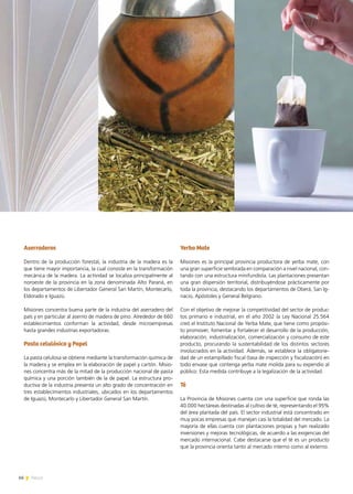 66 News
Aserraderos
Dentro de la producción forestal, la industria de la madera es la
que tiene mayor importancia, la cual consiste en la transformación
mecánica de la madera. La actividad se localiza principalmente al
noroeste de la provincia en la zona denominada Alto Paraná, en
los departamentos de Libertador General San Martín, Montecarlo,
Eldorado e Iguazú.
Misiones concentra buena parte de la industria del aserradero del
país y en particular al aserrío de madera de pino. Alrededor de 660
establecimientos conforman la actividad, desde microempresas
hasta grandes industrias exportadoras.
Pasta celulósica y Papel
La pasta celulosa se obtiene mediante la transformación química de
la madera y se emplea en la elaboración de papel y cartón. Misio-
nes concentra más de la mitad de la producción nacional de pasta
química y una porción también de la de papel. La estructura pro-
ductiva de la industria presenta un alto grado de concentración en
tres establecimientos industriales, ubicados en los departamentos
de Iguazú, Montecarlo y Libertador General San Martín.
Yerba Mate
Misiones es la principal provincia productora de yerba mate, con
una gran superficie sembrada en comparación a nivel nacional, con-
tando con una estructura minifundista. Las plantaciones presentan
una gran dispersión territorial, distribuyéndose prácticamente por
toda la provincia, destacando los departamentos de Oberá, San Ig-
nacio, Apóstoles y General Belgrano.
Con el objetivo de mejorar la competitividad del sector de produc-
tos primario e industrial, en el año 2002 la Ley Nacional 25.564
creó el Instituto Nacional de Yerba Mate, que tiene como propósi-
to promover, fomentar y fortalecer el desarrollo de la producción,
elaboración, industrialización, comercialización y consumo de este
producto, procurando la sustentabilidad de los distintos sectores
involucrados en la actividad. Además, se establece la obligatorie-
dad de un estampillado fiscal (tasa de inspección y fiscalización) en
todo envase que contenga yerba mate molida para su expendio al
público. Esta medida contribuye a la legalización de la actividad.
Té
La Provincia de Misiones cuenta con una superficie que ronda las
40.000 hectáreas destinadas al cultivo de té, representando el 95%
del área plantada del país. El sector industrial está concentrado en
muy pocas empresas que manejan casi la totalidad del mercado. La
mayoría de ellas cuenta con plantaciones propias y han realizado
inversiones y mejoras tecnológicas, de acuerdo a las exigencias del
mercado internacional. Cabe destacarse que el té es un producto
que la provincia orienta tanto al mercado interno como al externo.
 