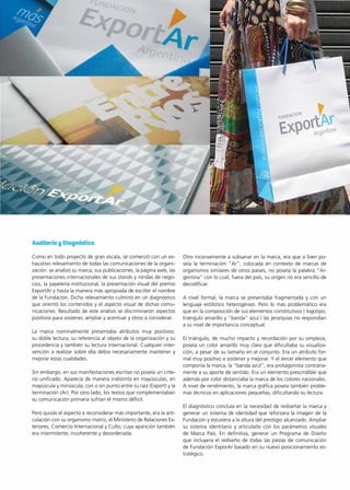 5News 5News
Auditoría y Diagnóstico
Como en todo proyecto de gran escala, se comenzó con un ex-
haustivo relevamiento de todas las comunicaciones de la organi-
zación: se analizó su marca, sus publicaciones, la página web, las
presentaciones internacionales de sus stands y rondas de nego-
cios, la papelería institucional, la presentación visual del premio
ExportAr y hasta la manera más apropiada de escribir el nombre
de la Fundación. Dicho relevamiento culminó en un diagnóstico
que orientó los contenidos y el aspecto visual de dichas comu-
nicaciones. Resultado de este análisis se discriminaron aspectos
positivos para sostener, ampliar y acentuar y otros a considerar.
La marca nominalmente presentaba atributos muy positivos:
su doble lectura, su referencia al objeto de la organización y su
procedencia y también su lectura internacional. Cualquier inter-
vención a realizar sobre ella debía necesariamente mantener y
mejorar estas cualidades.
Sin embargo, en sus manifestaciones escritas no poseía un crite-
rio unificado. Aparecía de manera indistinta en mayúsculas, en
mayúscula y minúscula, con o sin punto entre su raíz (Export) y la
terminación (Ar). Por otro lado, los textos que complementaban
su comunicación primaria sufrían el mismo déficit.
Pero quizás el aspecto a reconsiderar más importante, era la arti-
culación con su organismo matriz, el Ministerio de Relaciones Ex-
teriores, Comercio Internacional y Culto, cuya aparición también
era intermitente, incoherente y desordenada.
Otro inconveniente a subsanar en la marca, era que si bien po-
seía la terminación “Ar”, colocada en contexto de marcas de
organismos similares de otros países, no poseía la palabra “Ar-
gentina” con lo cual, fuera del país, su origen no era sencillo de
decodificar.
A nivel formal, la marca se presentaba fragmentada y con un
lenguaje estilístico heterogéneo. Pero lo más problemático era
que en la composición de sus elementos constitutivos ( logotipo,
triángulo amarillo y “banda” azul ) las jerarquías no respondían
a su nivel de importancia conceptual.
El triángulo, de mucho impacto y recordación por su simpleza,
poseía un color amarillo muy claro que dificultaba su visualiza-
ción, a pesar de su tamaño en el conjunto. Era un atributo for-
mal muy positivo a sostener y mejorar. Y el tercer elemento que
componía la marca, la “banda azul”, era protagonista contraria-
mente a su aporte de sentido. Era un elemento prescindible que
además por color distanciaba la marca de los colores nacionales.
A nivel de rendimiento, la marca gráfica poseía también proble-
mas técnicos en aplicaciones pequeñas, dificultando su lectura.
El diagnóstico concluía en la necesidad de rediseñar la marca y
generar un sistema de identidad que reforzara la imagen de la
Fundación y estuviera a la altura del prestigio alcanzado. Ampliar
su sistema identitario y articularlo con los parámetros visuales
de Marca País. En definitiva, generar un Programa de Diseño
que incluyera el rediseño de todas las piezas de comunicación
de Fundación ExporAr basado en su nuevo posicionamiento es-
tratégico.
 