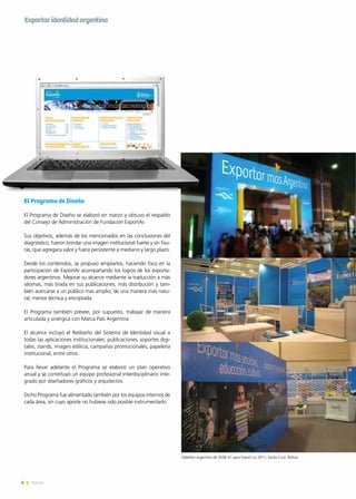 6 News6 News
El Programa de Diseño
El Programa de Diseño se elaboró en marzo y obtuvo el respaldo
del Consejo de Administración de Fundación ExportAr.
Sus objetivos, además de los mencionados en las conclusiones del
diagnóstico, fueron brindar una imagen institucional fuerte y sin fisu-
ras, que agregara valor y fuera persistente a mediano y largo plazo.
Desde los contenidos, se propuso ampliarlos, haciendo foco en la
participación de ExportAr acompañando los logros de los exporta-
dores argentinos. Mejorar su alcance mediante la traducción a más
idiomas, más tirada en sus publicaciones, más distribución y tam-
bién acercarse a un público mas amplio, de una manera mas natu-
ral, menos técnica y encriptada.
El Programa también prevee, por supuesto, trabajar de manera
articulada y sinérgica con Marca País Argentina.
El alcance incluyó el Rediseño del Sistema de Identidad visual a
todas las aplicaciones institucionales: publicaciones, soportes digi-
tales, stands, imagen edilicia, campañas promocionales, papelería
institucional, entre otros.
Para llevar adelante el Programa se elaboró un plan operativo
anual y se constituyó un equipo profesional interdisciplinario inte-
grado por diseñadores gráficos y arquitectos.
Dicho Programa fue alimentado también por los equipos internos de
cada área, sin cuyo aporte no hubiese sido posible instrumentarlo.
Pabellón argentino de 2638 m2
para ExpoCruz 2011, Santa Cruz, Bolivia.
Exportaridentidadargentina
 
