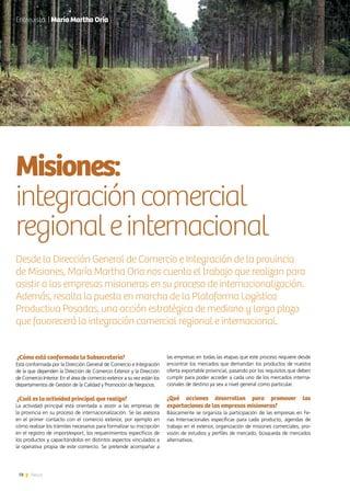 78 News
¿Cómo está conformada la Subsecretaría?
Está conformada por la Dirección General de Comercio e Integración
de la que dependen la Dirección de Comercio Exterior y la Dirección
de Comercio Interior. En el área de comercio exterior a su vez están los
departamentos de Gestión de la Calidad y Promoción de Negocios.
¿Cuál es la actividad principal que realiza?
La actividad principal está orientada a asistir a las empresas de
la provincia en su proceso de internacionalización. Se las asesora
en el primer contacto con el comercio exterior, por ejemplo en
cómo realizar los trámites necesarios para formalizar su inscripción
en el registro de import/export, los requerimientos específicos de
los productos y capacitándolos en distintos aspectos vinculados a
la operativa propia de este comercio. Se pretende acompañar a
Misiones:
integracióncomercial
regionaleinternacional
Desde la Dirección General de Comercio e Integración de la provincia
de Misiones, María Martha Oria nos cuenta el trabajo que realizan para
asistir a las empresas misioneras en su proceso de internacionalización.
Además, resalta la puesta en marcha de la Plataforma Logística
Productiva Posadas, una acción estratégica de mediano y largo plazo
que favorecerá la integración comercial regional e internacional.
las empresas en todas las etapas que este proceso requiere desde
encontrar los mercados que demandan los productos de nuestra
oferta exportable provincial, pasando por los requisitos que deben
cumplir para poder acceder a cada uno de los mercados interna-
cionales de destino ya sea a nivel general como particular.
¿Qué acciones desarrollan para promover las
exportaciones de las empresas misioneras?
Básicamente se organiza la participación de las empresas en Fe-
rias Internacionales específicas para cada producto, agendas de
trabajo en el exterior, organización de misiones comerciales, pro-
visión de estudios y perfiles de mercado, búsqueda de mercados
alternativos.
Entrevista | María Martha Oria
 