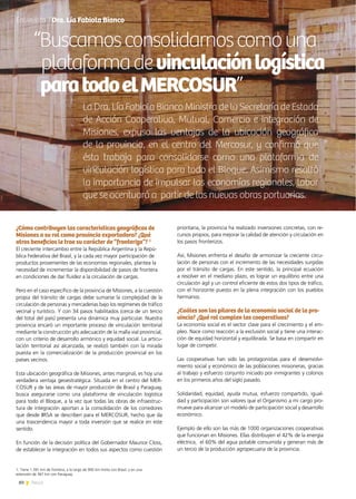 80 News
¿Cómo contribuyen las características geográficas de
Misiones a su rol como provincia exportadora? ¿Qué
otros beneficios le trae su carácter de “fronteriza”? 1
El creciente intercambio entre la República Argentina y la Repú-
blica Federativa del Brasil, y la cada vez mayor participación de
productos provenientes de las economías regionales, plantea la
necesidad de incrementar la disponibilidad de pasos de frontera
en condiciones de dar fluidez a la circulación de cargas.
Pero en el caso específico de la provincia de Misiones, a la cuestión
propia del tránsito de cargas debe sumarse la complejidad de la
circulación de personas y mercaderías bajo los regímenes de tráfico
vecinal y turístico. Y con 34 pasos habilitados (cerca de un tercio
del total del país) presenta una dinámica muy particular. Nuestra
provincia encaró un importante proceso de vinculación territorial
mediante la construcción y/o adecuación de la malla vial provincial,
con un criterio de desarrollo armónico y equidad social. La articu-
lación territorial así alcanzada, se realizó también con la mirada
puesta en la comercialización de la producción provincial en los
países vecinos.
Esta ubicación geográfica de Misiones, antes marginal, es hoy una
verdadera ventaja geoestratégica. Situada en el centro del MER-
COSUR y de las áreas de mayor producción de Brasil y Paraguay,
busca asegurarse como una plataforma de vinculación logística
para todo el Bloque, a la vez que todas las obras de infraestruc-
tura de integración aportan a la consolidación de los corredores
que desde IIRSA se describen para el MERCOSUR, hecho que da
una trascendencia mayor a toda inversión que se realice en este
sentido.
En función de la decisión política del Gobernador Maurice Closs,
de establecer la integración en todos sus aspectos como cuestión
prioritaria, la provincia ha realizado inversiones concretas, con re-
cursos propios, para mejorar la calidad de atención y circulación en
los pasos fronterizos.
Así, Misiones enfrenta el desafío de armonizar la creciente circu-
lación de personas con el incremento de las necesidades surgidas
por el tránsito de cargas. En este sentido, la principal ecuación
a resolver en el mediano plazo, es lograr un equilibrio entre una
circulación ágil y un control eficiente de estos dos tipos de tráfico,
con el horizonte puesto en la plena integración con los pueblos
hermanos.
¿Cuáles son los pilares de la economía social de la pro-
vincia? ¿Qué rol cumplen las cooperativas?
La economía social es el sector clave para el crecimiento y el em-
pleo. Nace como reacción a la exclusión social y tiene una interac-
ción de equidad horizontal y equilibrada. Se basa en compartir en
lugar de competir.
Las cooperativas han sido las protagonistas para el desenvolvi-
miento social y económico de las poblaciones misioneras, gracias
al trabajo y esfuerzo conjunto iniciado por inmigrantes y colonos
en los primeros años del siglo pasado.
Solidaridad, equidad, ayuda mutua, esfuerzo compartido, igual-
dad y participación son valores que el Organismo a mi cargo pro-
mueve para alcanzar un modelo de participación social y desarrollo
económico.
Ejemplo de ello son las más de 1000 organizaciones cooperativas
que funcionan en Misiones. Ellas distribuyen el 42% de la energía
eléctrica,  el 60% del agua potable consumida y generan más de
un tercio de la producción agropecuaria de la provincia.
Entrevista | Dra. Lía Fabiola Bianco
“Buscamosconsolidarnoscomouna
plataformadevinculaciónlogística
paratodoelMERCOSUR”
La Dra. Lía Fabiola Bianco Ministra de la Secretaría de Estado
de Acción Cooperativa, Mutual, Comercio e Integración de
Misiones, expuso las ventajas de la ubicación geográfica
de la provincia, en el centro del Mercosur, y confirmó que
ésta trabaja para consolidarse como una plataforma de
vinculación logística para todo el Bloque. Asimismo resaltó
la importancia de impulsar las economías regionales, labor
que se acentuará a partir de las nuevas obras portuarias.
1. Tiene 1.391 km de frontera, a lo largo de 900 km limita con Brasil, y en una
extensión de 367 km con Paraguay.
 