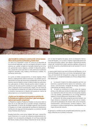 81News
¿Qué beneficios conlleva la construcción de las nuevas
obras de los puertos de Posadas y Santa Ana?
Un tema muy importante a tener en cuenta es el desarrollo de
las economías regionales, que con una logística eficiente y nuevos
servicios van a poder competir en mercados donde hoy no lo ha-
cen, generando nuevos negocios y también el desarrollo produc-
tivo y social de la zona que tiene un alto potencial en productos
orgánicos, pescados, tung, madera y manufacturas, muebles, fru-
tas frescas, entre otros.
En cuanto al ámbito socioeconómico, el sector logístico influye
directa e indirectamente sobre la economía. Los cambios que ex-
perimentan los flujos de mercancías y el desarrollo continuo de los
distintos servicios logísticos tienen incidencia sobre las inversiones,
las cuales ejercen un efecto inducido positivo sobre el empleo. La
construcción de estos puertos contribuirá en gran medida al pro-
greso y expansión de la economía de la región. Por tal motivo es
muy importante la interacción con todos los sectores relacionados
al comercio internacional y el desafío de la puesta en marcha de
este proyecto es un compromiso de todos.
¿Cuáles son los objetivos de la puesta en práctica de
la Plataforma Logística Productiva? ¿Qué estrategias
aplican para poder cumplirlos?
La Plataforma Logística Productiva Posadas se estructura sobre la
base de un uso adecuado de sus grandes ventajas competitivas,
para desarrollar un centro de actividades logísticas, que convierte
a Posadas en un nodo multimodal de transferencia, producción y
distribución de carga permitiendo proyectar sus servicios más allá
de las fronteras de la Provincia.
Posadas-Santa Ana, como primer eslabón del nuevo  sistema Por-
tuario Provincial, es un punto de referencia excelentemente em-
plazado. Con una ubicación privilegiada, en una franja costera del
Río Paraná, lindero al futuro Parque Industrial de más de 100 has.,
con un área de logística de apoyo, vecino al aeropuerto interna-
cional de Posadas, y con accesos e ingresos organizados dentro de
una trama de by-pass urbano, que separan claramente el tránsito
urbano del  transporte de cargas, garantiza agilidad y eficiencia al
punto de encuentro y transferencia de la ruta nacional 12 con el
Río Paraná.
La oportunidad histórica que tiene la Provincia de Misiones, con el
Puerto de Posadas-Santa Ana no se limita a las operaciones logís-
ticas y al movimiento de transporte de cargas que se generarán,
a ello se suma  la complementariedad con el futuro Parque Indus-
trial, destacando:
a)    La situación lindante de ambos proyectos permite una
economía y aprovechamiento óptimo de inversiones, como
acceso, comunicaciones, transporte de energía, tratamiento
y eliminación de residuos, entre otros.
b)    El puerto se constituirá en vía de acceso de materias
primas, y de salida para productos elaborados, que lograrán
una importante reducción de costos de transportes respecto
a los hoy posibles, generándose en una ventaja diferencial
respecto a otras localizaciones industriales en el NEA.
c)    La ubicación de ambos proyectos permitirá también una
mayor eficiencia empresarial, tanto de las que se instalen,
como de las prestadoras de servicios tales como transporte,
mantenimiento, comunicaciones, comercio exterior y servi-
cios diversos a ambos emprendimientos, desarrollándose una
mayor eficacia del conjunto.
Se generará un ámbito de alta competitividad productiva, que dis-
tinga a Misiones en el contexto trinacional.
	Informe Misiones
 