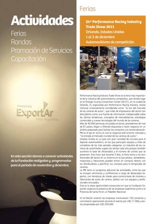 82 News
Actividades
Ferias
Rondas
PromocióndeServicios
Capacitación
Enestaseccióndamosaconoceractividades
delaFundaciónrealizadasy programadas
paraelperíododenoviembreydiciembre.
Ferias
Performance Racing Industry Trade Show es la Feria más importan-
te de la industria del automovilismo competitivo, que tendrá lugar
en el Orange County Convention Center (OCCC), en la ciudad de
Orlando. Es organizada por Performance Racing Industry, revista
mensual universalmente considerada como “la voz del mercado
de las carreras de autos”, que miles de empresarios del sector han
descubierto como una fuente de información indispensable sobre
las últimas tendencias, conceptos de mercadotecnia, estrategias
comerciales y nuevas tecnologías del mundo de las carreras.
Más de 40.000 personas vinculadas al sector, procedentes de más
de 67 países, llegan a Orlando dispuestas a hacer negocios en un
ámbito preparado para facilitar los contactos y la comercialización.
PRI es el eje en torno al cual se organiza este enorme mercado y
“la entrada al mercado mundial de las carreras de autos”.
Estados Unidos es un país con gran cantidad de circuitos para el
deporte automovilístico, en los que participan equipos y miles de
corredores de las más variadas categorías. La industria de las ca-
rreras de automóviles supera las ventas cada año porque también
aumenta la base de aficionados y el número de coches que se
presentan. Esto hace que durante 3 días, la Feria reúna a los pro-
fesionales del sector en un entorno en el que pilotos, vendedores,
mayoristas y fabricantes pueden entrar en contacto directo con
los distribuidores y planificar sus compras para la temporada de
carreras.
La PRI tiene un programa adicional de actividades, entre las que
se incluyen seminarios y conferencias a cargo de destacados ex-
pertos, con temáticas de interés para constructores de motores y
fabricantes de autos de carrera, pilotos con sus equipos y profe-
sionales vinculados.
Esta es la sexta oportunidad consecutiva en que la Fundación Ex-
portAr organiza la presencia de las empresas argentinas junto a la
Provincia de Santa Fe en un Pabellón Nacional.
En la Edición anterior las empresas mantuvieron 150 contactos y
concretaron operaciones durante el evento por U$S 11.000 y ven-
tas proyectadas por U$S 250.000.
24ª Performance Racing Industry
Trade Show 2011
Orlando, Estados Unidos
1 al 3 de diciembre
Automovilismo de competición
 