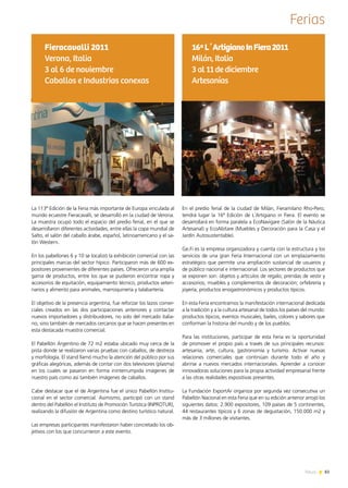 83News
Ferias
En el predio ferial de la ciudad de Milán, Fieramilano Rho-Pero,
tendrá lugar la 16ª Edición de L´Artigiano in Fiera. El evento se
desarrollará en forma paralela a EcoNavigare (Salón de la Náutica
Artesanal) y EcoAbitare (Muebles y Decoración para la Casa y el
Jardín Autosustentable).
Ge.Fi es la empresa organizadora y cuenta con la estructura y los
servicios de una gran Feria Internacional con un emplazamiento
estratégico que permite una ampliación sustancial de usuarios y
de público nacional e internacional. Los sectores de productos que
se exponen son: objetos y artículos de regalo; prendas de vestir y
accesorios; muebles y complementos de decoración; orfebrería y
joyería; productos enogastronómicos y productos típicos.  
En esta Feria encontramos la manifestación internacional dedicada
a la tradición y a la cultura artesanal de todos los países del mundo:
productos típicos, eventos musicales, bailes, colores y sabores que
conforman la historia del mundo y de los pueblos.
Para las instituciones, participar de esta Feria es la oportunidad
de promover el propio país a través de sus principales recursos:
artesanía, arte, cultura, gastronomía y turismo. Activar nuevas
relaciones comerciales que continúan durante todo el año y
abrirse a nuevos mercados internacionales. Aprender a conocer
innovadoras soluciones para la propia actividad empresarial frente
a las otras realidades expositivas presentes.
La Fundación ExportAr organiza por segunda vez consecutiva un
Pabellón Nacional en esta Feria que en su edición anterior arrojó los
siguientes datos: 2.900 expositores, 109 países de 5 continentes,
44 restaurantes típicos y 6 zonas de degustación, 150.000 m2 y
más de 3 millones de visitantes.
16ªL´ArtigianoInFiera2011
Milán, Italia
3 al 11 de diciembre
Artesanías
La 113ª Edición de la Feria más importante de Europa vinculada al
mundo ecuestre Fieracavalli, se desarrolló en la ciudad de Verona.
La muestra ocupó todo el espacio del predio ferial, en el que se
desarrollaron diferentes actividades, entre ellas la copa mundial de
Salto, el salón del caballo árabe, español, latinoamericano y el sa-
lón Western.
En los pabellones 6 y 10 se localizó la exhibición comercial con las
principales marcas del sector hípico. Participaron más de 600 ex-
positores provenientes de diferentes países. Ofrecieron una amplia
gama de productos, entre los que se pudieron encontrar ropa y
accesorios de equitación, equipamiento técnico, productos veteri-
narios y alimento para animales, marroquinería y talabartería.
El objetivo de la presencia argentina, fue reforzar los lazos comer-
ciales creados en las dos participaciones anteriores y contactar
nuevos importadores y distribuidores, no solo del mercado italia-
no, sino también de mercados cercanos que se hacen presentes en
esta destacada muestra comercial.
El Pabellón Argentino de 72 m2 estaba ubicado muy cerca de la
pista donde se realizaron varias pruebas con caballos, de destreza
y morfología. El stand llamó mucho la atención del público por sus
gráficas alegóricas, además de contar con dos televisores (plasma)
en los cuales se pasaron en forma ininterrumpida imágenes de
nuestro país como así también imágenes de caballos.
Cabe destacar que el de Argentina fue el único Pabellón Institu-
cional en el sector comercial. Asimismo, participó con un stand
dentro del Pabellón el Instituto de Promoción Turística (INPROTUR),
realizando la difusión de Argentina como destino turístico natural.
Las empresas participantes manifestaron haber concretado los ob-
jetivos con los que concurrieron a este evento.
Fieracavalli 2011
Verona, Italia
3 al 6 de noviembre
Caballos e Industrias conexas
 