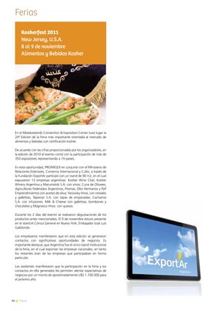84 News
Ferias
En el Meadowlands Convention & Exposition Center tuvo lugar la
24ª Edición de la Feria más importante orientada al mercado de
alimentos y bebidas con certificación kosher.
De acuerdo con las cifras proporcionadas por los organizadores, en
la edición de 2010 el evento contó con la participación de más de
350 expositores representando a 19 países.
En esta oportunidad, PROARGEX en conjunto con el Ministerio de
Relaciones Exteriores, Comercio Internacional y Culto, a través de
la Fundación ExportAr participó con un stand de 90 m2, en el cual
expusieron 13 empresas argentinas: Kosher Wine Club; Kosher
Winery Argentina y Marumatok S.A. con vinos; Cuna de Olivares;
Agricultores Federados Argentinos; Promas; Olivi Hermanos y PyP
Emprendimientos con aceites de oliva; Yanovsky Hnos. con cereales
y galletitas; Tapamar S.A. con tapas de empanadas; Cachamai
S.A. con infusiones; Milk & Cheese con galletitas, bombones y
chocolates y Magnasco Hnos. con quesos.  
Durante los 2 días del evento se realizaron degustaciones de los
productos antes mencionados. El 9 de noviembre estuvo presente
en el stand el Cónsul General en Nueva York, Embajador José Luis
Gabilondo.
Los empresarios manifestaron que en esta edición se generaron
contactos con significativas oportunidades de negocios. Es
importante destacar, que Argentina fue el único stand institucional
de la Feria, en el cual exponían las empresas nacionales, en tanto
los restantes eran de las empresas que participaban en forma
particular.
Los asistentes manifestaron que la participación en la Feria y los
contactos en ella generados les permiten alentar expectativas de
negocios por un monto de aproximadamente U$S 1.100.000 para
el próximo año.
Kosherfest 2011
New Jersey, U.S.A.
8 al 9 de noviembre
Alimentos y Bebidas Kosher
 
