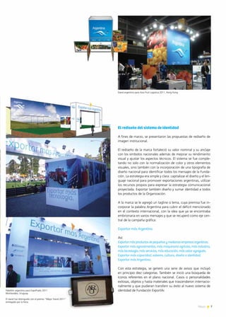 7News 7News
El rediseño del sistema de identidad
A fines de marzo, se presentaron las propuestas de rediseño de
imagen institucional.
El rediseño de la marca fortaleció su valor nominal y su anclaje
con los símbolos nacionales además de mejorar su rendimiento
visual y ajustar los aspectos técnicos. El sistema se fue comple-
tando no solo con la normalización de color y otros elementos
visuales, sino también con la incorporación de una tipografía de
diseño nacional para identificar todos los mensajes de la Funda-
ción. La estrategia era simple y clara: capitalizar el diseño y el len-
guaje nacional para promover exportaciones argentinas, utilizar
los recursos propios para expresar la estrategia comunicacional
proyectada. Exportar también diseño y sumar identidad a todos
los productos de la Organización.
A la marca se le agregó un tagline o lema, cuya premisa fue in-
corporar la palabra Argentina para cubrir el déficit mencionado
en el contexto internacional, con la idea que ya se encontraba
embrionaria en varios mensajes y que se recuperó como eje cen-
tral de la campaña gráfica:
Exportar más Argentina.
Así:
Exportarmásproductosdepequeñasymedianasempresasargentinas.
Exportar más agroalimentos, más maquinaria agrícola, más industria,
más tecnología, más servicios, más educación, más valor agregado.
Exportar más capacidad, saberes, cultura, diseño e identidad.
Exportar más Argentina.
Con esta estrategia, se generó una serie de avisos que incluyó
en principio diez categorías. También se inició una búsqueda de
íconos referentes en el plano nacional. Casos o personalidades
exitosas, objetos y hasta materiales que trascendieron internacio-
nalmente y que pudieran transferir su éxito al nuevo sistema de
identidad de Fundación ExportAr.Pabellón argentino para ExpoPrado 2011
Montevideo, Uruguay.
El stand fue distinguido con el premio “Mejor Stand 2011”
entregado por la Feria.
Stand argentino para Asia Fruit Logistica 2011, Hong Kong
 