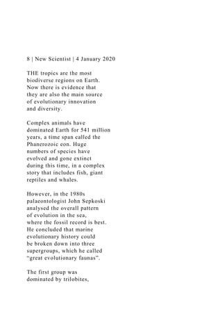 8 | New Scientist | 4 January 2020
THE tropics are the most
biodiverse regions on Earth.
Now there is evidence that
they are also the main source
of evolutionary innovation
and diversity.
Complex animals have
dominated Earth for 541 million
years, a time span called the
Phanerozoic eon. Huge
numbers of species have
evolved and gone extinct
during this time, in a complex
story that includes fish, giant
reptiles and whales.
However, in the 1980s
palaeontologist John Sepkoski
analysed the overall pattern
of evolution in the sea,
where the fossil record is best.
He concluded that marine
evolutionary history could
be broken down into three
supergroups, which he called
“great evolutionary faunas”.
The first group was
dominated by trilobites,
 