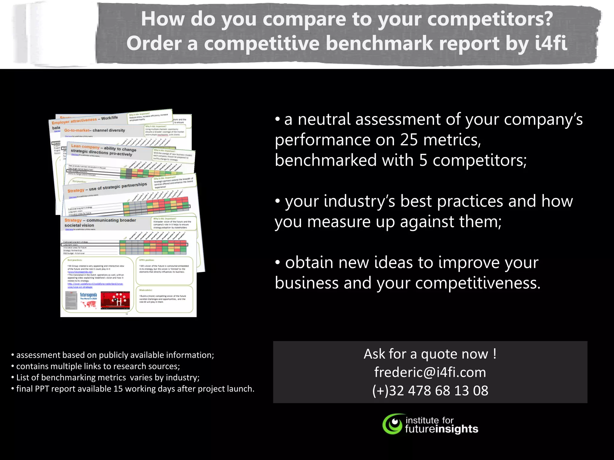 How do you compare to your competitors?
                               Order a competitive benchmark report by i4fi


                                                                     • a neutral assessment of your company’s
                                                                     performance on 25 metrics,
                                                                     benchmarked with 5 competitors;

                                                                     • your industry’s best practices and how
                                                                     you measure up against them;

                                                                     • obtain new ideas to improve your
                                                                     business and your competitiveness.



• assessment based on publicly available information;                           Ask for a quote now !
• contains multiple links to research sources;
• List of benchmarking metrics varies by industry;                               frederic@i4fi.com
• final PPT report available 15 working days after project launch.               (+)32 478 68 13 08
 