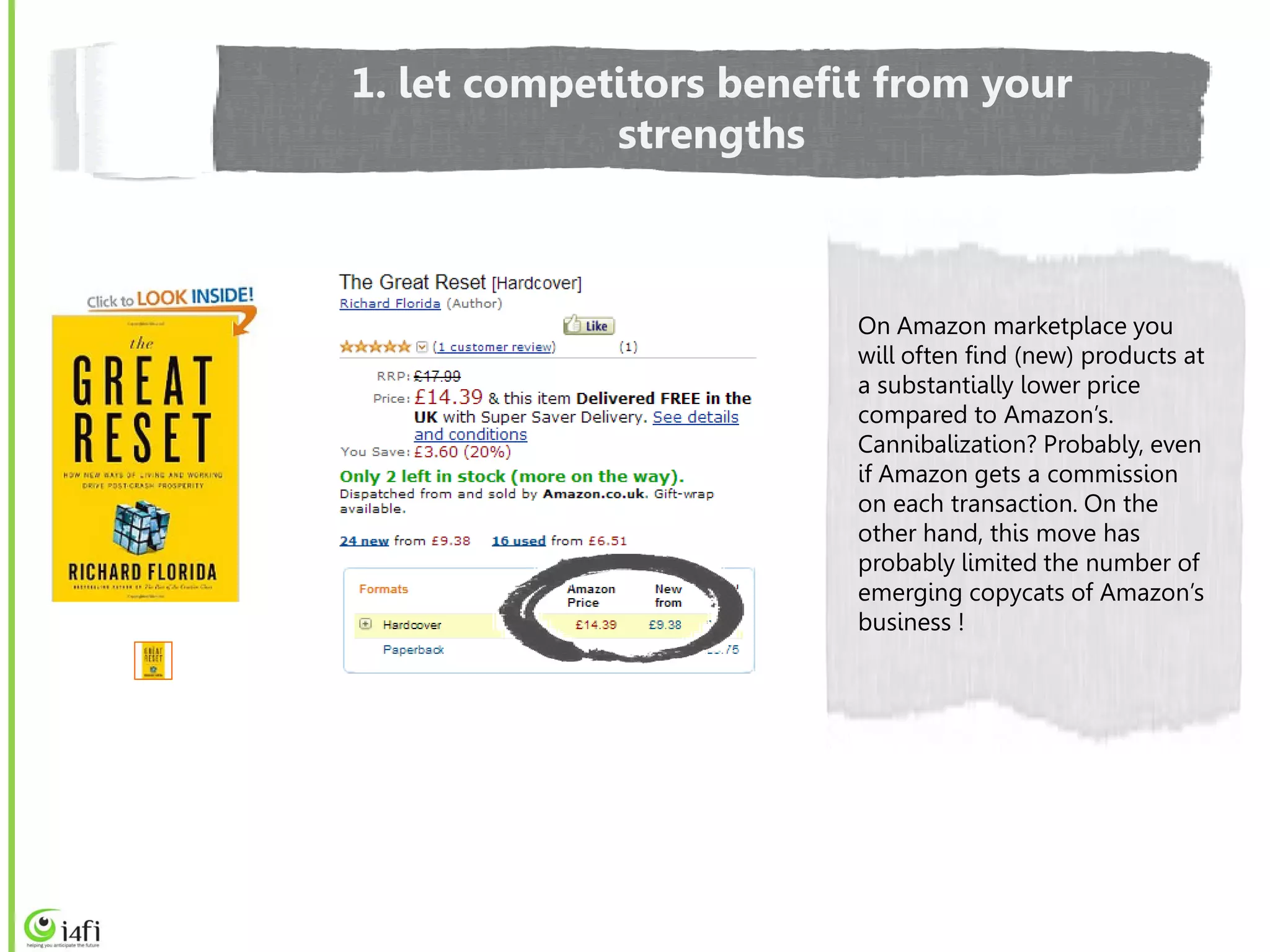 1. let competitors benefit from your
             strengths



                         On Amazon marketplace you
                         will often find (new) products at
                         a substantially lower price
                         compared to Amazon’s.
                         Cannibalization? Probably, even
                         if Amazon gets a commission
                         on each transaction. On the
                         other hand, this move has
                         probably limited the number of
                         emerging copycats of Amazon’s
                         business !
 