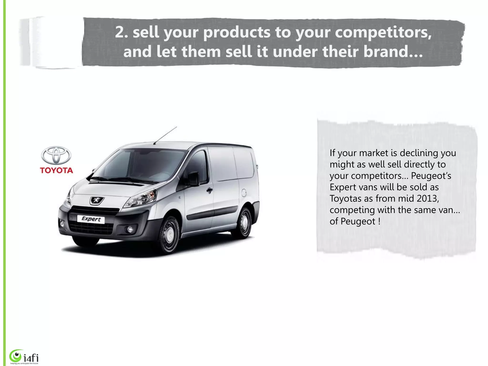 2. sell your products to your competitors,
 and let them sell it under their brand…




                            If your market is declining you
                            might as well sell directly to
                            your competitors… Peugeot’s
                            Expert vans will be sold as
                            Toyotas as from mid 2013,
                            competing with the same van…
                            of Peugeot !
 