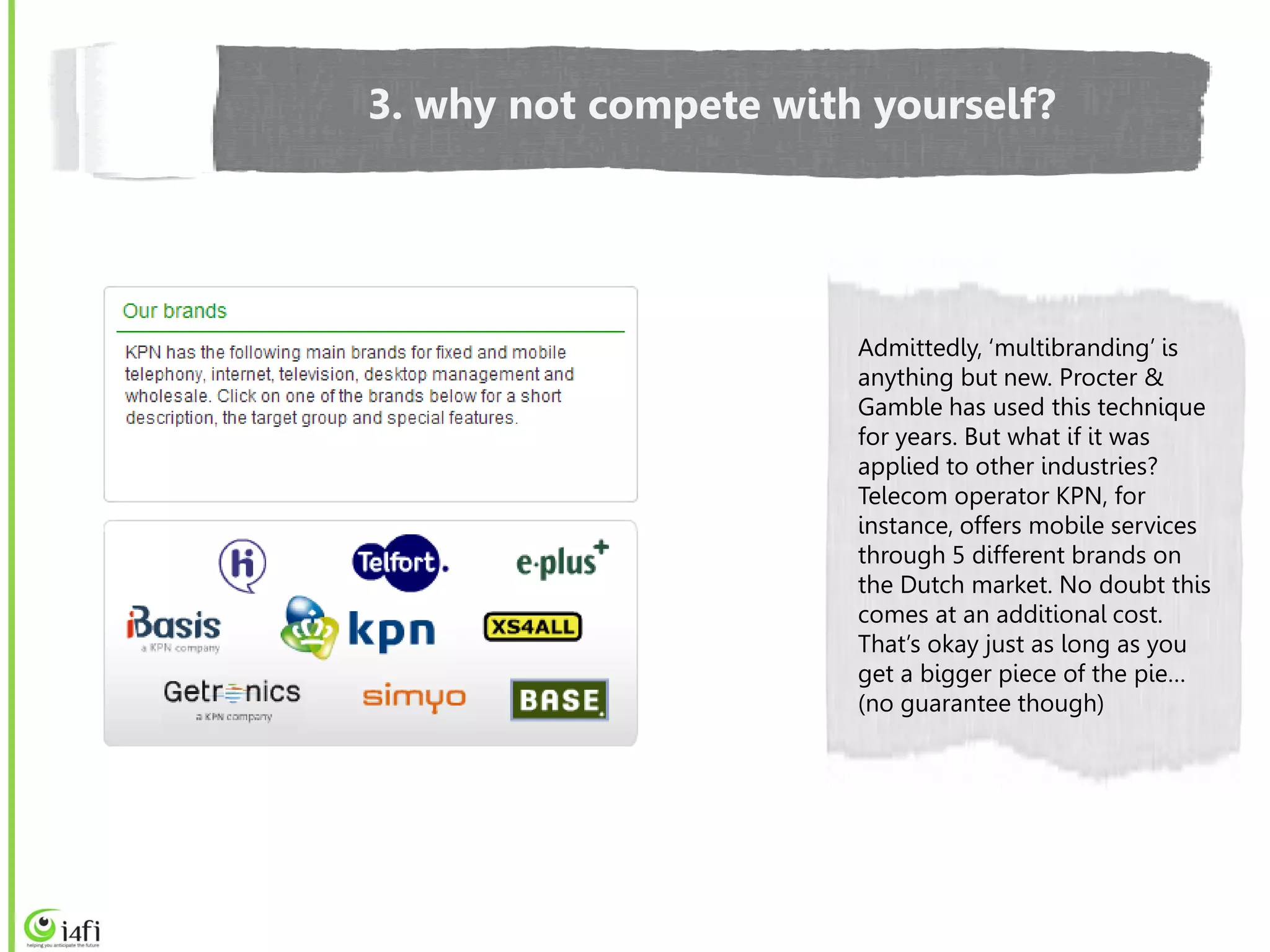 3. why not compete with yourself?




                       Admittedly, ‘multibranding’ is
                       anything but new. Procter &
                       Gamble has used this technique
                       for years. But what if it was
                       applied to other industries?
                       Telecom operator KPN, for
                       instance, offers mobile services
                       through 5 different brands on
                       the Dutch market. No doubt this
                       comes at an additional cost.
                       That’s okay just as long as you
                       get a bigger piece of the pie…
                       (no guarantee though)
 