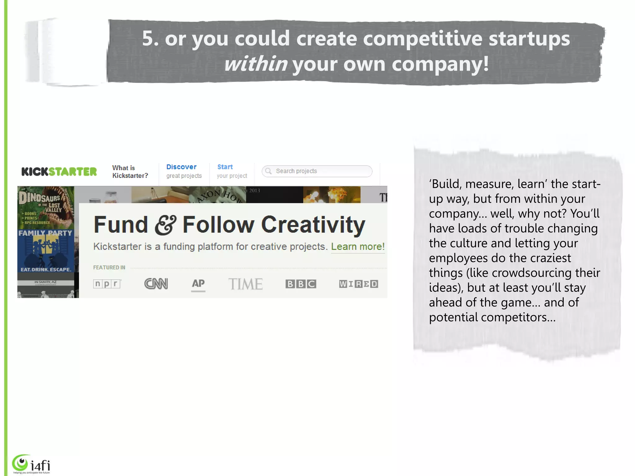 5. or you could create competitive startups
        within your own company!




                            ‘Build, measure, learn’ the start-
                            up way, but from within your
                            company… well, why not? You’ll
                            have loads of trouble changing
                            the culture and letting your
                            employees do the craziest
                            things (like crowdsourcing their
                            ideas), but at least you’ll stay
                            ahead of the game… and of
                            potential competitors…
 