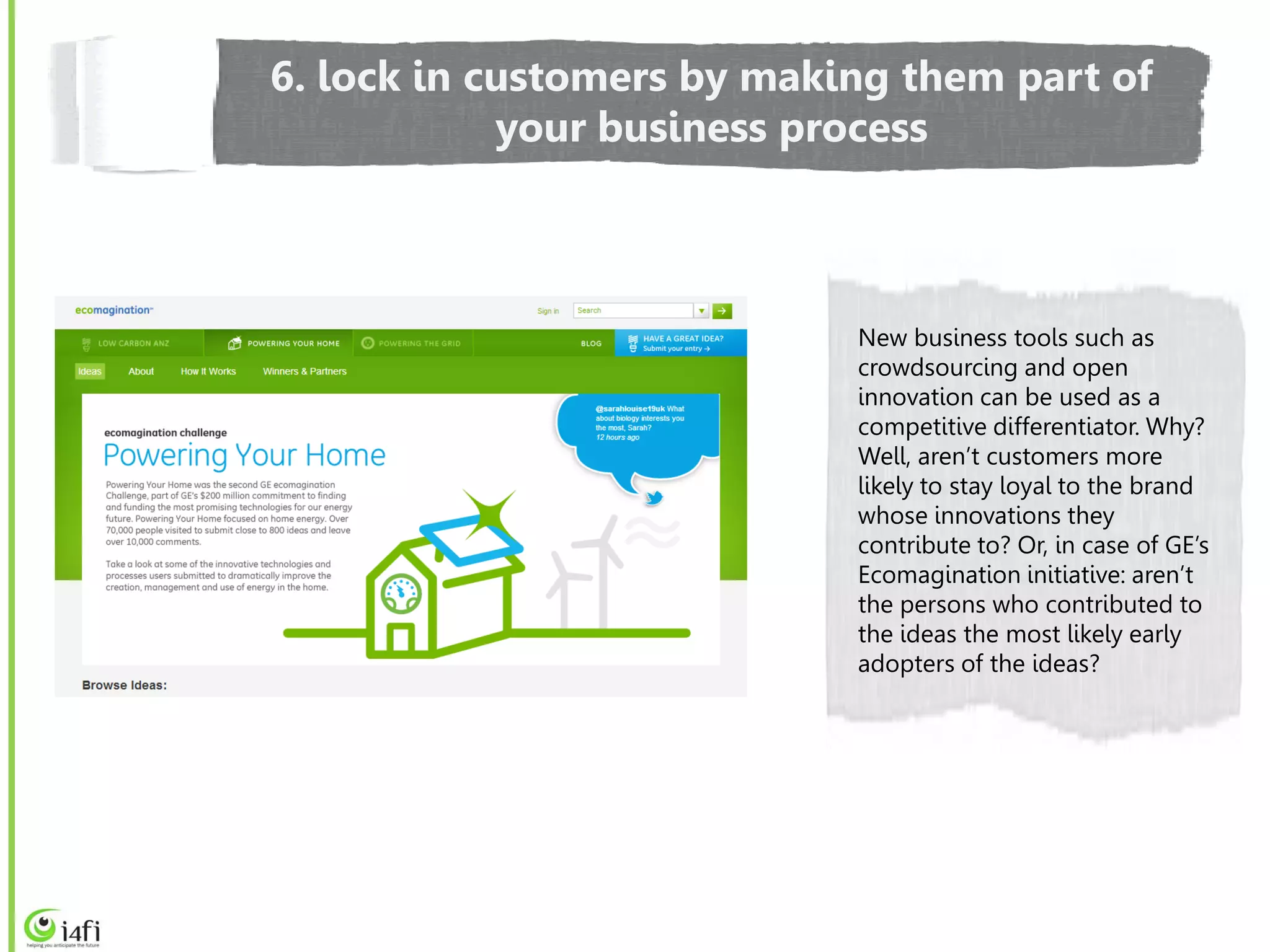 6. lock in customers by making them part of
            your business process



                            New business tools such as
                            crowdsourcing and open
                            innovation can be used as a
                            competitive differentiator. Why?
                            Well, aren’t customers more
                            likely to stay loyal to the brand
                            whose innovations they
                            contribute to? Or, in case of GE’s
                            Ecomagination initiative: aren’t
                            the persons who contributed to
                            the ideas the most likely early
                            adopters of the ideas?
 