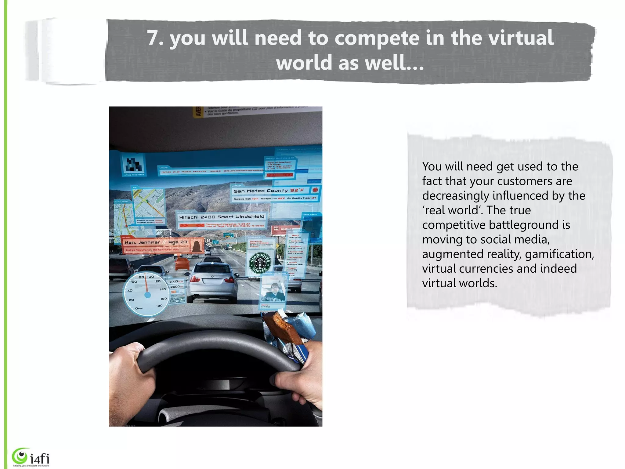 7. you will need to compete in the virtual
              world as well…



                            You will need get used to the
                            fact that your customers are
                            decreasingly influenced by the
                            ‘real world’. The true
                            competitive battleground is
                            moving to social media,
                            augmented reality, gamification,
                            virtual currencies and indeed
                            virtual worlds.
 