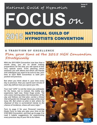FOCUS
Nat iona l Gui ld of H ypnotis ts
NATIONAL GUILD OF
HYPNOTISTS CONVENTION
on
Issue 8
2015
A T R A D I T I O N O F E X C E L L E N C E
Plan your time at the 2015 NGH Convention
Strategically
MORE ON
PAGE 2.
With the 2015 NGH Convention now less than a
month away, you are no doubt making
preparations for the time you will spend at this
very special event. From planning which
sessions you will attend and which old friends
and colleagues you want to be sure to see, your
time at each NGH Convention is both jam-
packed and precious.
But when you think about it, your time every
day is precious. How you spend each minute of
each day defines how you spend your life.
Your real “LIFE” is not the vision you anticipate
for the future, but is instead, the reality you
experience right now. Victor Hugo wrote, “He
who every morning plans the transaction of the
day and follows out that plan, carries a thread
that will guide him through the maze of the most
busy life. But where no plan is laid, where the
disposal of time is surrendered merely to the
chance of incidence, chaos will soon reign.”
Turn to page 2 for your Personal Learning
Goals Form to help you plan your time at the
2105 NGH Convention, and then go to page 3 to
read 5 helpful suggestions for experiencing
every precious day of your life to its fullest.
 