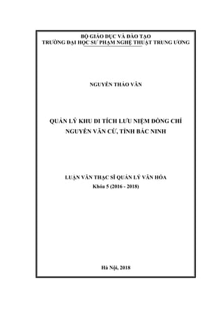 BỘ GIÁO DỤC VÀ ĐÀO TẠO
TRƯỜNG ĐẠI HỌC SƯ PHẠM NGHỆ THUẬT TRUNG ƯƠNG
NGUYỄN THẢO VÂN
QUẢN LÝ KHU DI TÍCH LƯU NIỆM ĐỒNG CHÍ
NGUYỄN VĂN CỪ, TỈNH BẮC NINH
LUẬN VĂN THẠC SĨ QUẢN LÝ VĂN HÓA
Khóa 5 (2016 - 2018)
Hà Nội, 2018
 