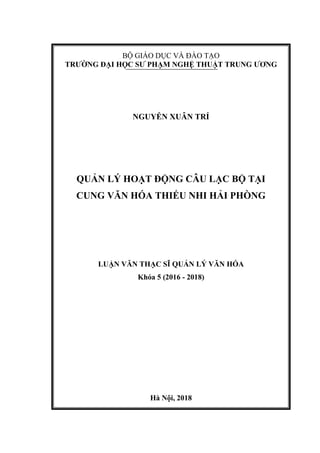 BỘ GIÁO DỤC VÀ ĐÀO TẠO
TRƯỜNG ĐẠI HỌC SƯ PHẠM NGHỆ THUẬT TRUNG ƯƠNG
NGUYỄN XUÂN TRÍ
QUẢN LÝ HOẠT ĐỘNG CÂU LẠC BỘ TẠI
CUNG VĂN HÓA THIẾU NHI HẢI PHÒNG
LUẬN VĂN THẠC SĨ QUẢN LÝ VĂN HÓA
Khóa 5 (2016 - 2018)
Hà Nội, 2018
 