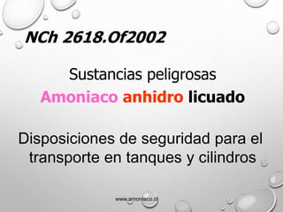 NCh 2618.Of2002
Sustancias peligrosas
Amoniaco anhidro licuado
Disposiciones de seguridad para el
transporte en tanques y cilindros
www.amoniaco.cl
 