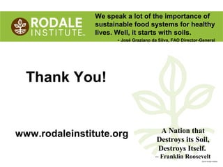 ©2010 Rodale Institute
www.rodaleinstitute.org
Thank You!
We speak a lot of the importance of
sustainable food systems for healthy
lives. Well, it starts with soils.
- José Graziano da Silva, FAO Director-General
A Nation that
Destroys its Soil,
Destroys Itself.
– Franklin Roosevelt
 