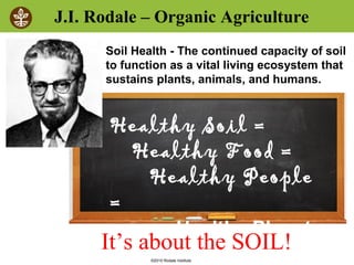 ©2010 Rodale Institute
J.I. Rodale – Organic Agriculture
Healthy Soil =
Healthy Food =
Healthy People
=
Healthy Planet
Soil Health - The continued capacity of soil
to function as a vital living ecosystem that
sustains plants, animals, and humans.
It’s about the SOIL!
 