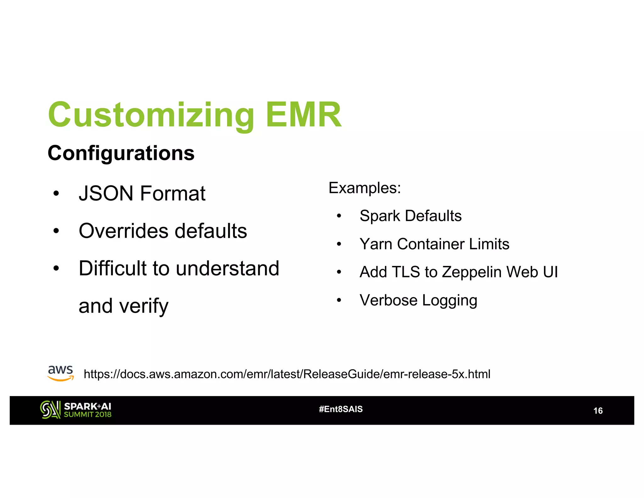 Customizing EMR
Configurations
16#Ent8SAIS
• JSON Format
• Overrides defaults
• Difficult to understand
and verify
Examples:
• Spark Defaults
• Yarn Container Limits
• Add TLS to Zeppelin Web UI
• Verbose Logging
https://docs.aws.amazon.com/emr/latest/ReleaseGuide/emr-release-5x.html
 