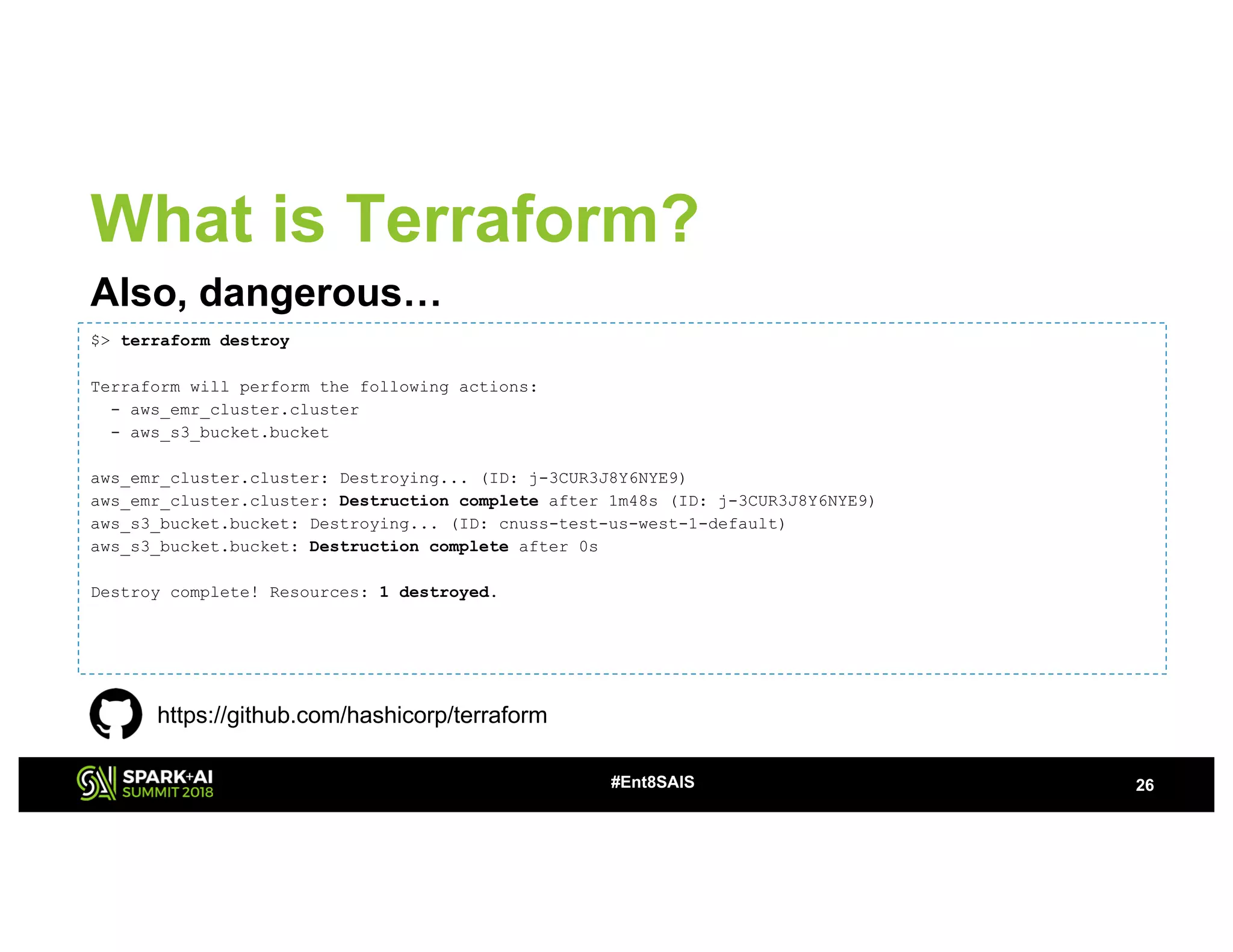 26#Ent8SAIS
What is Terraform?
Also, dangerous…
$> terraform destroy
Terraform will perform the following actions:
- aws_emr_cluster.cluster
- aws_s3_bucket.bucket
aws_emr_cluster.cluster: Destroying... (ID: j-3CUR3J8Y6NYE9)
aws_emr_cluster.cluster: Destruction complete after 1m48s (ID: j-3CUR3J8Y6NYE9)
aws_s3_bucket.bucket: Destroying... (ID: cnuss-test-us-west-1-default)
aws_s3_bucket.bucket: Destruction complete after 0s
Destroy complete! Resources: 1 destroyed.
https://github.com/hashicorp/terraform
 