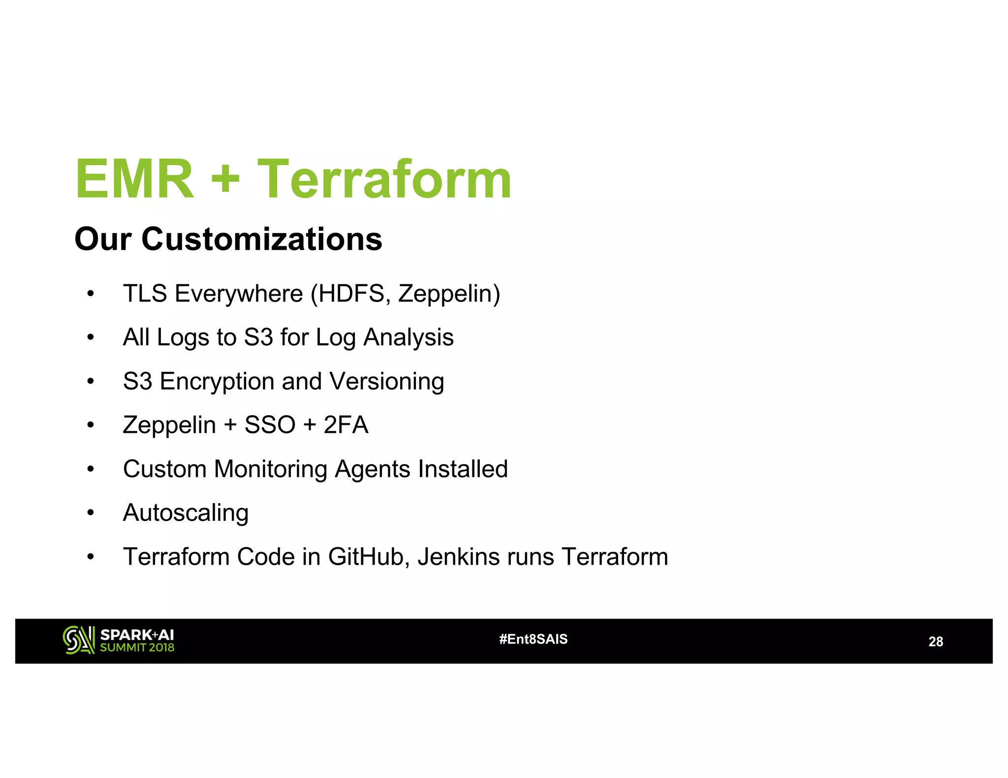EMR + Terraform
Our Customizations
28#Ent8SAIS
• TLS Everywhere (HDFS, Zeppelin)
• All Logs to S3 for Log Analysis
• S3 Encryption and Versioning
• Zeppelin + SSO + 2FA
• Custom Monitoring Agents Installed
• Autoscaling
• Terraform Code in GitHub, Jenkins runs Terraform
 