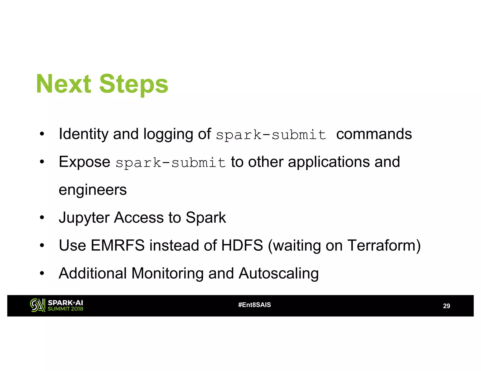 Next Steps
• Identity and logging of spark-submit commands
• Expose spark-submit to other applications and
engineers
• Jupyter Access to Spark
• Use EMRFS instead of HDFS (waiting on Terraform)
• Additional Monitoring and Autoscaling
29#Ent8SAIS
 