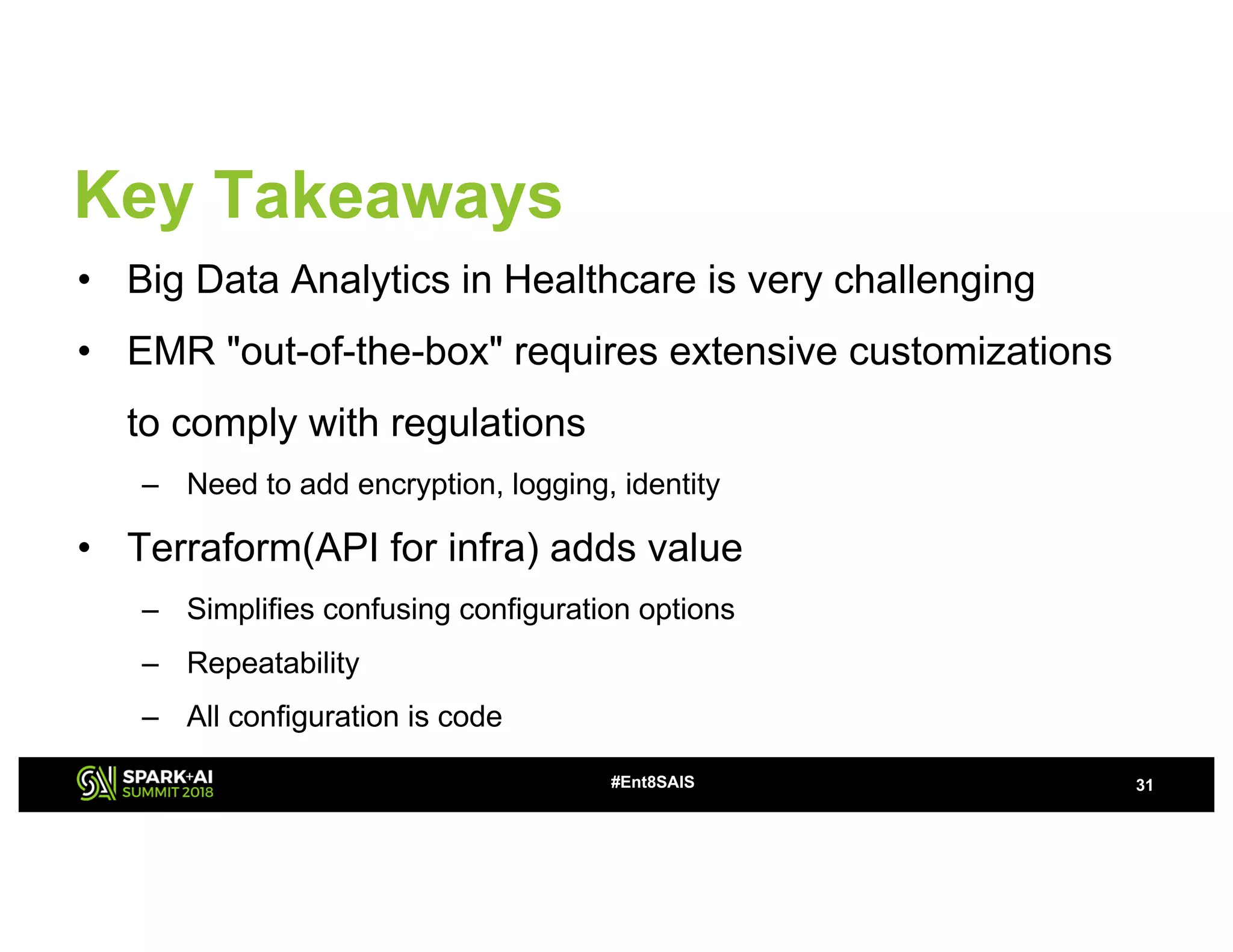 Key Takeaways
• Big Data Analytics in Healthcare is very challenging
• EMR "out-of-the-box" requires extensive customizations
to comply with regulations
– Need to add encryption, logging, identity
• Terraform(API for infra) adds value
– Simplifies confusing configuration options
– Repeatability
– All configuration is code
31#Ent8SAIS
 