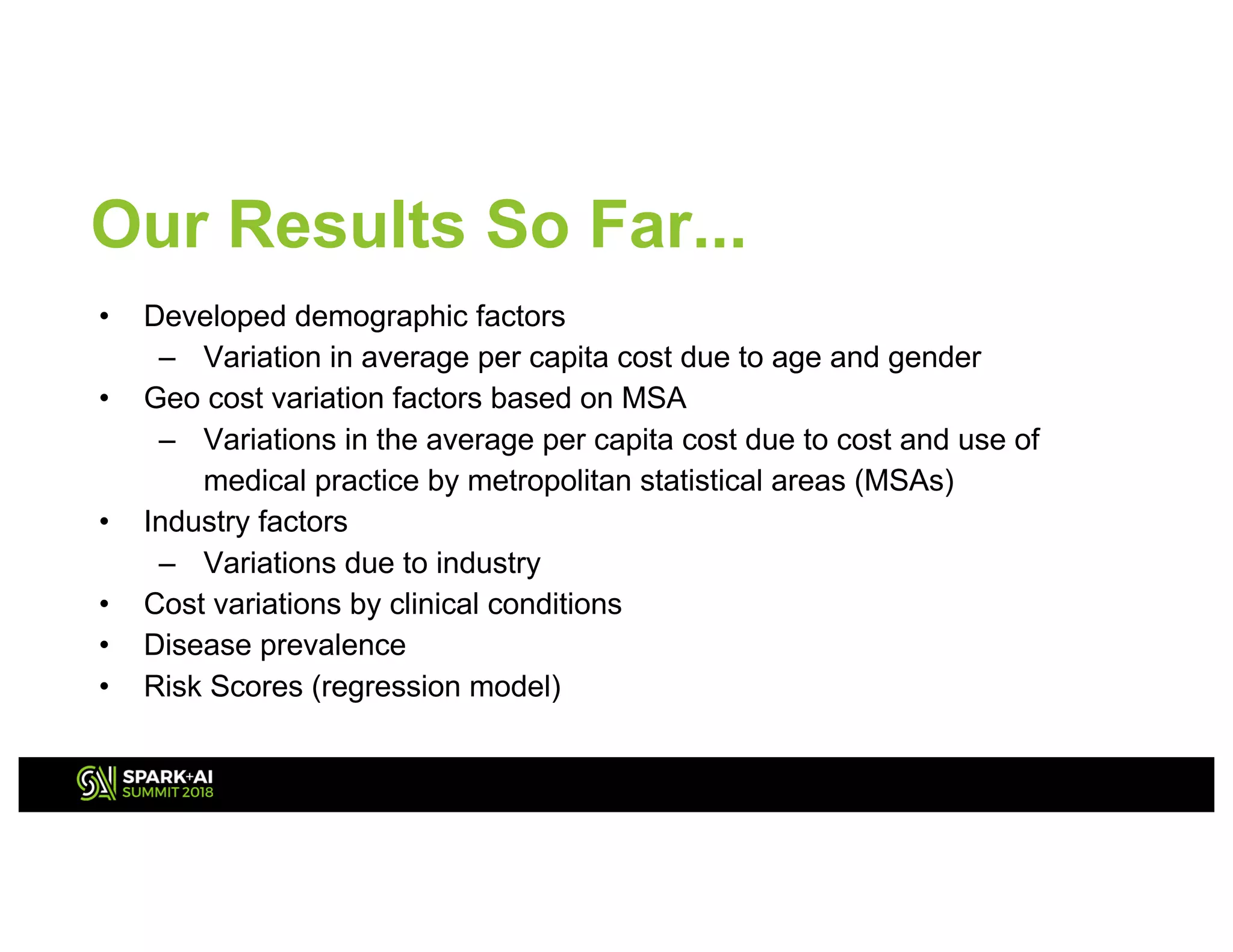 Our Results So Far...
• Developed demographic factors
– Variation in average per capita cost due to age and gender
• Geo cost variation factors based on MSA
– Variations in the average per capita cost due to cost and use of
medical practice by metropolitan statistical areas (MSAs)
• Industry factors
– Variations due to industry
• Cost variations by clinical conditions
• Disease prevalence
• Risk Scores (regression model)
 