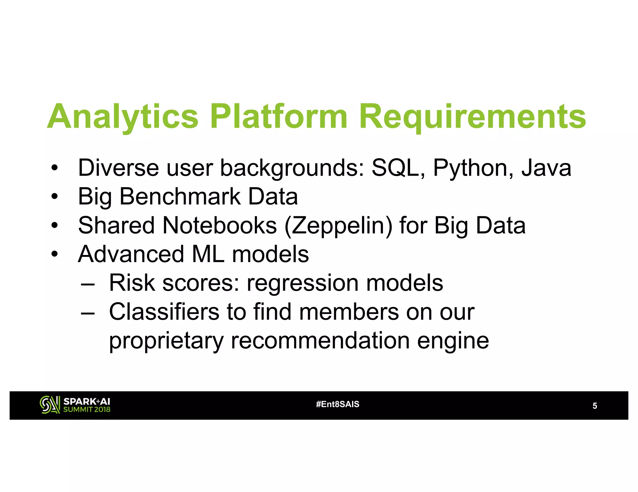 • Diverse user backgrounds: SQL, Python, Java
• Big Benchmark Data
• Shared Notebooks (Zeppelin) for Big Data
• Advanced ML models
– Risk scores: regression models
– Classifiers to find members on our
proprietary recommendation engine
#Ent8SAIS 5
Analytics Platform Requirements
 