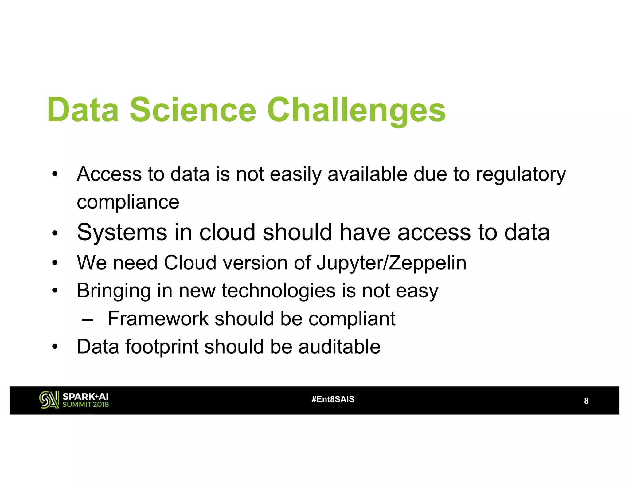 8#Ent8SAIS
Data Science Challenges
• Access to data is not easily available due to regulatory
compliance
• Systems in cloud should have access to data
• We need Cloud version of Jupyter/Zeppelin
• Bringing in new technologies is not easy
– Framework should be compliant
• Data footprint should be auditable
 