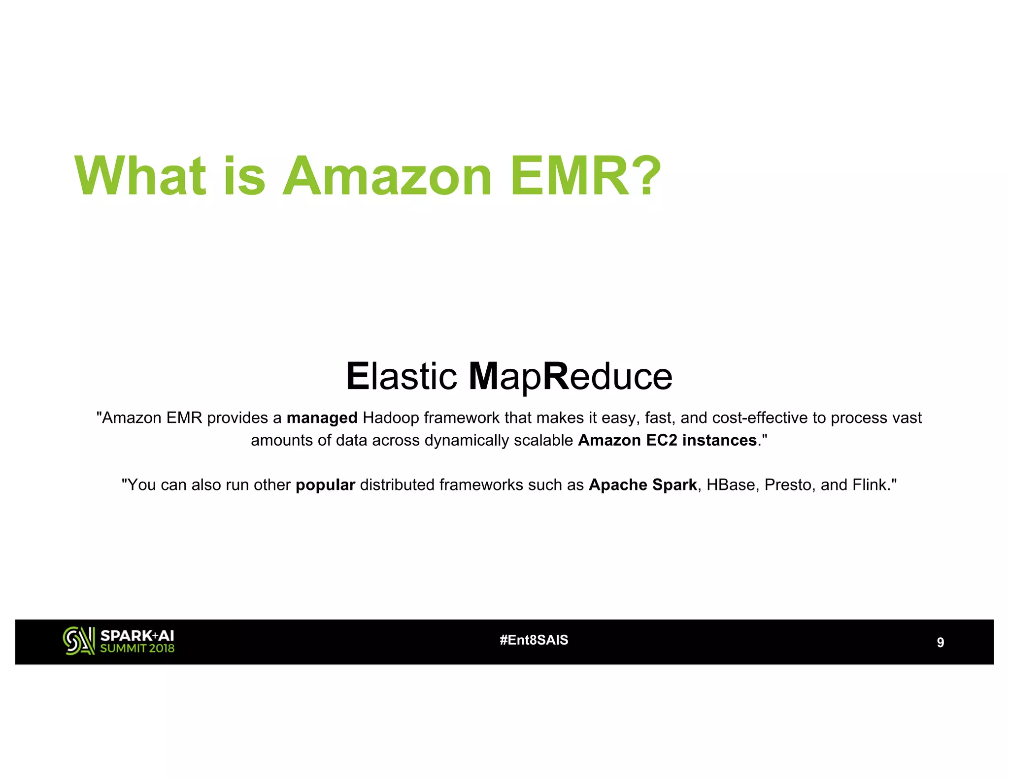What is Amazon EMR?
Elastic MapReduce
"Amazon EMR provides a managed Hadoop framework that makes it easy, fast, and cost-effective to process vast
amounts of data across dynamically scalable Amazon EC2 instances."
"You can also run other popular distributed frameworks such as Apache Spark, HBase, Presto, and Flink."
9#Ent8SAIS
 