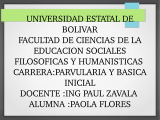 UNIVERSIDAD ESTATAL DE 
BOLIVAR
FACULTAD DE CIENCIAS DE LA 
EDUCACION SOCIALES 
FILOSOFICAS Y HUMANISTICAS 
CARRERA:PARVULARIA Y BASICA 
INICIAL
DOCENTE :ING PAUL ZAVALA 
ALUMNA :PAOLA FLORES
 