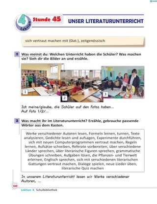 L e ktion
44 UNSER LITERATURUNTERRICHTStunde 45
sich vertraut machen mit (Dat.), zeitgenössisch
1 Was meinst du: Welchen Unterricht haben die Schüler? Was machen
sie? Sieh dir die Bilder an und erzähle.
1
2
3
Ich meine/glaube, die Schüler auf den Fotos haben…
Auf Foto 1/2/…
2 Was macht ihr im Literaturunterricht? Erzähle, gebrauche passende
Wörter aus dem Kasten.
Werke verschiedener Autoren lesen, Formeln lernen, turnen, Texte
analysieren, Gedichte lesen und aufsagen, Experimente durchführen,
sich mit neuen Computerprogrammen vertraut machen, Regeln
lernen, Aufsätze schreiben, Referate vorbereiten, über verschiedene
Länder sprechen, über literarische Figuren sprechen, grammatische
Übungen schreiben, Aufgaben lösen, die Pflanzen- und Tierwelt
erlernen, Englisch sprechen, sich mit verschiedenen literarischen
Gattungen vertraut machen, Dialoge spielen, neue Lieder üben,
literarische Quiz machen
In unserem Literaturunterricht lesen wir Werke verschiedener
Autoren, …
1
2
Lektion 4. Schulbibliothek
100
 