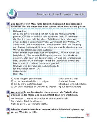 Le kt
ion
44 Stunde 45. Unser LiteraturunterrichtStunde 45. Unser Literaturunterricht
3 Lies den Brief von Max. Fülle dabei die Lücken mit den passenden
Satzteilen aus, die unter dem Brief stehen. Nicht alle Satzteile passen.
Hallo Anton,
ich danke dir für deinen Brief. Ich habe die Krimigeschichte
gelesen, C(1)
. Sie ist wirklich sehr spannend und …(2)
. Ich habe
darüber im Unterricht berichtet. Seit diesem Jahr haben wir
etwas anderen Deutschunterricht. Wir müssen alle Werke, …(3)
,
analysieren und interpretieren. Interpretation heißt die Deutung
von Texten. Im Unterricht besprechen wir sowohl Klassiker als auch
Werke der zeitgenössischen Autoren.
Unser Lehrer organisiert auch Lesewochen, …(4)
. Wir haben die
Möglichkeit, über unsere Lieblingsautoren und ihre Werke zu
erzählen. Man kann ein Buch bringen, …(5)
und die Inhaltsangabe
dazu vorzulesen. In der Regel findet die Lesewoche einmal pro
Monat statt. Ich nehme daran sehr gern teil.
Und wie wird Literatur bei euch behandelt?
Ich freue mich schon …(6)
.
Liebe Grüße
Dein Max
A) habe ich gern geschrieben E) für deine E-Mail
B) um es den Mitschülern zu zeigen F) die wir lesen
C) die du mir empfohlen hast G) hat mir sehr gut gefallen
D) um unser Interesse an Literatur zu wecken H) auf deine Antwort
4 Was macht ihr am liebsten im Literaturunterricht? Macht eine
Umfrage in der Klasse und kommentiert dann ihre Ergebnisse.
Am liebsten … meine Mitschüler im Literaturunterricht…
Die meisten Mädchen/Jungen…
Nicht so gern … wir im Unterricht…
5 Schreibe einen Antwortbrief an Max. Nimm dabei die Kopiervorlage
auf der Website zu Hilfe.
3
4
5
101
Тема 4. Шкільна бібліотека
 