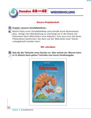 L e ktion
44 WIEDERHOLUNGStunden 46—48
Unsere Projektarbeit
1 Projekt «Unsere Schulbibliothek».
Macht Fotos eurer Schulbibliothek und schreibt kurze Kommentare
dazu. Fertigt eine Wandzeitung an und hängt sie in der Klasse auf.
Präsentiert dann Mitschülern eure Arbeiten. Eine Jury muss die beste
Präsentation bestimmen, die dann auf der Web-Seite eurer Schule
untergebracht werden kann.
Wir schreiben
2 Sieh dir die Titelseite eines Buches an. Was meinst du: Worum kann
es in diesem Buch gehen? Schreibe eine kurze Inhaltsangabe.
1
2
Lektion 4. Schulbibliothek
102
 