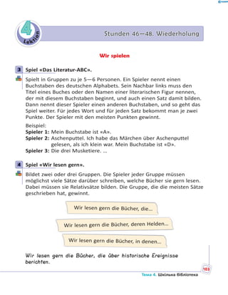 Le kt
ion
44 Stunden 46—48. WiederholungStunden 46—48. Wiederholung
Wir spielen
3 Spiel «Das Literatur-ABC».
Spielt in Gruppen zu je 5—6 Personen. Ein Spieler nennt einen
Buchstaben des deutschen Alphabets. Sein Nachbar links muss den
Titel eines Buches oder den Namen einer literarischen Figur nennen,
der mit diesem Buchstaben beginnt, und auch einen Satz damit bilden.
Dann nennt dieser Spieler einen anderen Buchstaben, und so geht das
Spiel weiter. Für jedes Wort und für jeden Satz bekommt man je zwei
Punkte. Der Spieler mit den meisten Punkten gewinnt.
Beispiel:
Spieler 1: Mein Buchstabe ist «A».
Spieler 2: Aschenputtel. Ich habe das Märchen über Aschenputtel
gelesen, als ich klein war. Mein Buchstabe ist «D».
Spieler 3: Die drei Musketiere. …
4 Spiel «Wir lesen gern».
Bildet zwei oder drei Gruppen. Die Spieler jeder Gruppe müssen
möglichst viele Sätze darüber schreiben, welche Bücher sie gern lesen.
Dabei müssen sie Relativsätze bilden. Die Gruppe, die die meisten Sätze
geschrieben hat, gewinnt.
Wir lesen gern die Bücher, die…
Wir lesen gern die Bücher, in denen…
Wir lesen gern die Bücher, deren Helden…
Wir lesen gern die Bücher, die über historische Ereignisse
berichten.
3
4
103
Тема 4. Шкільна бібліотека
 