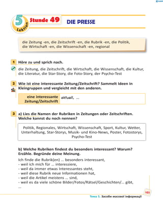 Le kt
ion
55 DIE PRESSEStunde 49
die Zeitung -en, die Zeitschrift -en, die Rubrik -en, die Politik,
die Wirtschaft -en, die Wissenschaft -en, regional
1 Höre zu und sprich nach.
die Zeitung, die Zeitschrift, die Wirtschaft, die Wissenschaft, die Kultur,
die Literatur, die Star-Story, die Foto-Story, der Psycho-Test
2 Wie ist eine interessante Zeitung/Zeitschrift? Sammelt Ideen in
Kleingruppen und vergleicht mit den anderen.
eine interessante
Zeitung/Zeitschrift
aktuell, …
3 a) Lies die Namen der Rubriken in Zeitungen oder Zeitschriften.
Welche kannst du noch nennen?
Politik, Regionales, Wirtschaft, Wissenschaft, Sport, Kultur, Wetter,
Unterhaltung, Star-Storys, Musik- und Kino-News, Poster, Fotostorys,
Psycho-Test
b) Welche Rubriken findest du besonders interessant? Warum?
Erzähle. Begründe deine Meinung.
Ich finde die Rubrik(en) … besonders interessant,
- weil ich mich für … interessiere,
- weil da immer etwas Interessantes steht,
- weil diese Rubrik neue Informationen hat,
- weil die Artikel meistens … sind,
- weil es da viele schöne Bilder/Fotos/Rätsel/Geschichten/… gibt,
…
1
2
3
Тема 5. Засоби масової інформації
105
 