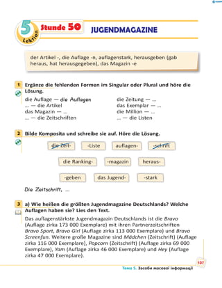 Le kt
ion
55 JUGENDMAGAZINEStunde 50
der Artikel -, die Auflage -n, auflagenstark, herausgeben (gab
heraus, hat herausgegeben), das Magazin -e
1 Ergänze die fehlenden Formen im Singular oder Plural und höre die
Lösung.
die Auflage — die Auflagen die Zeitung — …
… — die Artikel das Exemplar — …
das Magazin — … die Million — …
… — die Zeitschriften … — die Listen
2 Bilde Komposita und schreibe sie auf. Höre die Lösung.
die Ranking- heraus--magazin
das Jugend- -stark-geben
auflagen--Listedie Zeit- -schrift
Die Zeitschrift, …
3 a) Wie heißen die größten Jugendmagazine Deutschlands? Welche
Auflagen haben sie? Lies den Text.
Das auflagenstärkste Jugendmagazin Deutschlands ist die Bravo
(Auflage zirka 173 000 Exemplare) mit ihren Partnerzeitschriften
Bravo Sport, Bravo Girl (Auflage zirka 113 000 Exemplare) und Bravo
Screenfun. Weitere große Magazine sind Mädchen (Zeitschrift) (Auflage
zirka 116 000 Exemplare), Popcorn (Zeitschrift) (Auflage zirka 69 000
Exemplare), Yam (Auflage zirka 46 000 Exemplare) und Hey (Auflage
zirka 47 000 Exemplare).
1
2
3
Тема 5. Засоби масової інформації
107
 