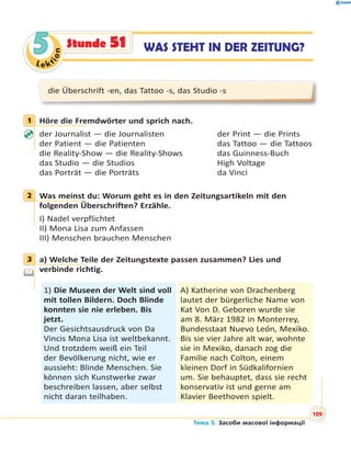 Le kt
ion
55 WAS STEHT IN DER ZEITUNG?Stunde 51
die Überschrift -en, das Tattoo -s, das Studio -s
1 Höre die Fremdwörter und sprich nach.
der Journalist — die Journalisten der Print — die Prints
der Patient — die Patienten das Tattoo — die Tattoos
die Reality-Show — die Reality-Shows das Guinness-Buch
das Studio — die Studios High Voltage
das Porträt — die Porträts da Vinci
2 Was meinst du: Worum geht es in den Zeitungsartikeln mit den
folgenden Überschriften? Erzähle.
I) Nadel verpflichtet
II) Mona Lisa zum Anfassen
III) Menschen brauchen Menschen
3 a) Welche Teile der Zeitungstexte passen zusammen? Lies und
verbinde richtig.
1) Die Museen der Welt sind voll
mit tollen Bildern. Doch Blinde
konnten sie nie erleben. Bis
jetzt.
Der Gesichtsausdruck von Da
Vincis Mona Lisa ist weltbekannt.
Und trotzdem weiß ein Teil
der Bevölkerung nicht, wie er
aussieht: Blinde Menschen. Sie
können sich Kunstwerke zwar
beschreiben lassen, aber selbst
nicht daran teilhaben.
A) Katherine von Drachenberg
lautet der bürgerliche Name von
Kat Von D. Geboren wurde sie
am 8. März 1982 in Monterrey,
Bundesstaat Nuevo León, Mexiko.
Bis sie vier Jahre alt war, wohnte
sie in Mexiko, danach zog die
Familie nach Colton, einem
kleinen Dorf in Südkalifornien
um. Sie behauptet, dass sie recht
konservativ ist und gerne am
Klavier Beethoven spielt.
1
2
3
Тема 5. Засоби масової інформації
109
 