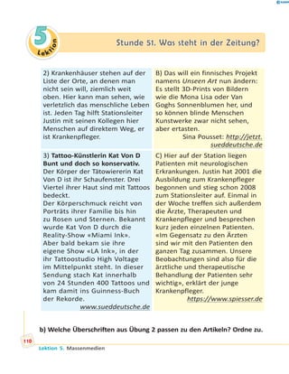 L e ktion
55 Stunde 51. Was steht in der Zeitung?Stunde 51. Was steht in der Zeitung?
2) Krankenhäuser stehen auf der
Liste der Orte, an denen man
nicht sein will, ziemlich weit
oben. Hier kann man sehen, wie
verletzlich das menschliche Leben
ist. Jeden Tag hilft Stationsleiter
Justin mit seinen Kollegen hier
Menschen auf direktem Weg, er
ist Krankenpfleger.
B) Das will ein finnisches Projekt
namens Unseen Art nun ändern:
Es stellt 3D-Prints von Bildern
wie die Mona Lisa oder Van
Goghs Sonnenblumen her, und
so können blinde Menschen
Kunstwerke zwar nicht sehen,
aber ertasten.
Sina Pousset: http://jetzt.
sueddeutsche.de
3) Tattoo-Künstlerin Kat Von D
Bunt und doch so konservativ.
Der Körper der Tätowiererin Kat
Von D ist ihr Schaufenster. Drei
Viertel ihrer Haut sind mit Tattoos
bedeckt.
Der Körperschmuck reicht von
Porträts ihrer Familie bis hin
zu Rosen und Sternen. Bekannt
wurde Kat Von D durch die
Reality-Show «Miami Ink».
Aber bald bekam sie ihre
eigene Show «LA Ink», in der
ihr Tattoostudio High Voltage
im Mittelpunkt steht. In dieser
Sendung stach Kat innerhalb
von 24 Stunden 400 Tattoos und
kam damit ins Guinness-Buch
der Rekorde.
www.sueddeutsche.de
C) Hier auf der Station liegen
Patienten mit neurologischen
Erkrankungen. Justin hat 2001 die
Ausbildung zum Krankenpfleger
begonnen und stieg schon 2008
zum Stationsleiter auf. Einmal in
der Woche treffen sich außerdem
die Ärzte, Therapeuten und
Krankenpfleger und besprechen
kurz jeden einzelnen Patienten.
«Im Gegensatz zu den Ärzten
sind wir mit den Patienten den
ganzen Tag zusammen. Unsere
Beobachtungen sind also für die
ärztliche und therapeutische
Behandlung der Patienten sehr
wichtig», erklärt der junge
Krankenpfleger.
https://www.spiesser.de
b) Welche Überschriften aus Übung 2 passen zu den Artikeln? Ordne zu.
110
Lektion 5. Massenmedien
 