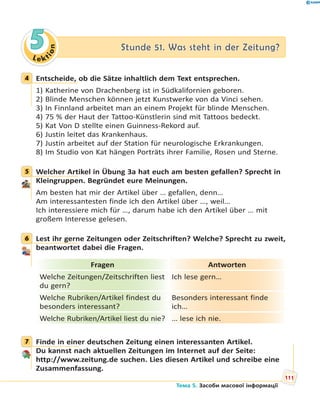 Le kt
ion
55 Stunde 51. Was steht in der Zeitung?Stunde 51. Was steht in der Zeitung?
4 Entscheide, ob die Sätze inhaltlich dem Text entsprechen.
1) Katherine von Drachenberg ist in Südkalifornien geboren.
2) Blinde Menschen können jetzt Kunstwerke von da Vinci sehen.
3) In Finnland arbeitet man an einem Projekt für blinde Menschen.
4) 75 % der Haut der Tattoo-Künstlerin sind mit Tattoos bedeckt.
5) Kat Von D stellte einen Guinness-Rekord auf.
6) Justin leitet das Krankenhaus.
7) Justin arbeitet auf der Station für neurologische Erkrankungen.
8) Im Studio von Kat hängen Porträts ihrer Familie, Rosen und Sterne.
5 Welcher Artikel in Übung 3a hat euch am besten gefallen? Sprecht in
Kleingruppen. Begründet eure Meinungen.
Am besten hat mir der Artikel über … gefallen, denn…
Am interessantesten finde ich den Artikel über …, weil…
Ich interessiere mich für …, darum habe ich den Artikel über … mit
großem Interesse gelesen.
6 Lest ihr gerne Zeitungen oder Zeitschriften? Welche? Sprecht zu zweit,
beantwortet dabei die Fragen.
Fragen Antworten
Welche Zeitungen/Zeitschriften liest
du gern?
Ich lese gern…
Welche Rubriken/Artikel findest du
besonders interessant?
Besonders interessant finde
ich…
Welche Rubriken/Artikel liest du nie? … lese ich nie.
7 Finde in einer deutschen Zeitung einen interessanten Artikel.
Du kannst nach aktuellen Zeitungen im Internet auf der Seite:
http://www.zeitung.de suchen. Lies diesen Artikel und schreibe eine
Zusammenfassung.
4
5
6
7
111
Тема 5. Засоби масової інформації
 