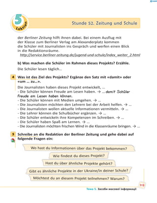 Le kt
ion
55 Stunde 52. Zeitung und SchuleStunde 52. Zeitung und Schule
der Berliner Zeitung hilft ihnen dabei. Bei einem Ausflug mit
der Klasse zum Berliner Verlag am Alexanderplatz kommen
die Schüler mit Journalisten ins Gespräch und werfen einen Blick
in die Redaktionsräume.
http://service.berliner-zeitung.de/jugend-und-schule/index_weiter_2.html
b) Was machen die Schüler im Rahmen dieses Projekts? Erzähle.
Die Schüler lesen täglich…
4 Was ist das Ziel des Projekts? Ergänze den Satz mit «damit» oder
«um … zu…».
Die Journalisten haben dieses Projekt entwickelt, …
- Die Schüler können Freude am Lesen haben. → …damit Schüler
Freude am Lesen haben können.
- Die Schüler können mit Medien umgehen. → …
- Die Journalisten möchten den Lehrern bei der Arbeit helfen. → …
- Die Journalisten wollen aktuelle Informationen vermitteln. → …
- Die Lehrer können die Schulbücher ergänzen. → …
- Die Schüler entwickeln ihre Kompetenzen im Schreiben. → …
- Die Schüler haben Spaß am Lernen. → …
- Die Journalisten möchten frischen Wind in die Klassenräume bringen. → …
5 Schreibe an die Redaktion der Berliner Zeitung und gehe dabei auf
folgende Fragen ein:
Wo hast du Informationen über das Projekt bekommen?
Hast du über ähnliche Projekte gehört?
Möchtest du an diesem Projekt teilnehmen? Warum?
Wie findest du dieses Projekt?
Gibt es ähnliche Projekte in der Ukraine/in deiner Schule?
4
5
113
Тема 5. Засоби масової інформації
 