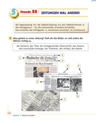 Le ktion
55 ZEITUNGEN MAL ANDERSStunde 53
die Tageszeitung -en, die Tabloid-Zeitung -en, das Tabloid-Format -e,
das Verlagshaus -¨-er, die Leserschaft, erreichen (erreichte,
hat erreicht), die Schlagzeile -n, erscheinen (erschien, ist erschienen)
1 Was gehört zu einer Zeitung? Sieh dir die Bilder an und ordne die
Wörter richtig zu.
die Seite(n), der Titel, die Schlagzeile/die Überschrift, das Datum,
das Inserat/die Anzeige, die Titelseite, der Artikel, die Rubrik
1
2
3
4 5
6
7
8
1
Lektion 5. Massenmedien
114
 