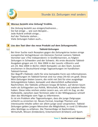 Le kt
ion
55 Stunde 53. Zeitungen mal andersStunde 53. Zeitungen mal anders
2 Woraus besteht eine Zeitung? Erzähle.
Die Zeitung besteht aus einigen/mehreren...
Sie hat einige ... wie zum Beispiel...
Jede Rubrik enthält einige...
Auf der Titelseite stehen...
Viele Zeitungen haben auch...
3 Lies den Text über das neue Produkt auf dem Zeitungsmarkt.
Tabloid-Zeitungen
Bei ihrer Suche nach Rezepten gegen die Zeitungskrise testen einige
europäische Verlagshäuser ein kleineres Format namens Tabloid.
Vorreiter war «The Independent» in Großbritannien, es folgten
Zeitungen in Schweden und der Schweiz. Als erste deutsche Tabloid-
Ausgaben gingen am 11. Mai 2004 in der Lausitz «20cent» und
am 24. Mai 2004 in Berlin «Welt Kompakt» an den Start. Zurzeit
erscheinen in Deutschland einige Tageszeitungen im handlichen
Tabloid-Format.
Der Begriff «Tabloid» steht für eine kompakte Form von Informationen.
Tageszeitungen im Tabloid-Format sind nur etwa 2442 cm groß. Diese
Mini-Zeitungen bieten Lesern, die nicht viel Zeit für eine ausgiebige
Zeitungslektüre haben, kompakt und übersichtlich aufbereitete
Nachrichten. Die Tabloids umfassen knapp 30 Seiten, auf denen kaum
mehr als Schlagzeilen aus Politik, Wirtschaft, Kultur und Lokalem Platz
haben. Diese Infos reichen vielen Lesern aus, um sich im Zug, an der
Haltestelle, zwischen zwei Terminen oder in der Mittagspause schnell
über das Wichtigste vom Tage zu informieren.
Es ist ein Problem aller Tageszeitungen, dass die junge Zielgruppe
schlecht zu erreichen ist. Neues Format, knackige Themen und
interessante Inhalte sollen vor allem junge Leser ansprechen. Tabloid-
Zeitungen geben jungen Menschen die Möglichkeit, in rund 15 Minuten
alles Wichtige zu erfahren. Die Themenfolge ist Nachrichten,
Wirtschaft, Wissen (Entdecken), Entertainment (Erleben) und Sport.
2
3
115
Тема 5. Засоби масової інформації
 
