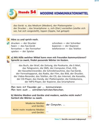 Le kt
ion
55 MODERNE KOMMUNIKATIONSMITTELStunde 54
das Gerät -e, das Medium (Medien), der Plattenspieler -,
der Drucker -, das Smartphone -s, sich (Dat.) vorstellen (stellte sich
vor, hat sich vorgestellt), tippen (tippte, hat getippt)
1 Höre zu und sprich nach.
drucken — der Drucker schreiben — der Schreiber
faxen — das Fax-Gerät kopieren — der Kopierer
fernsehen — der Fernseher telefonieren — das Telefon
spielen — der Spieler
2 a) Mit Hilfe welcher Mittel kann man mit Freunden kommunizieren?
Sprecht zu zweit, findet passende Wörter im Kasten.
das Buch, der Brief, die Zeitung, die Postkarte, die E-Mail,
das Telegramm, die SMS, der Computer, Chat, ICQ,
der Kassettenrecorder, die Schreibmaschine, das Fax-Gerät,
der Fernsehapparat, das Radio, der Film, das Bild, der Drucker,
der Video-Recorder, das Telefon, die CD, das Internet, die Kassette,
der CD-Player, das Handy, der Plattenspieler, die Fotokamera,
der MP3-Player, der Kopierer, das Smartphone
Man kann mit Freunden per … kommunizieren.
Man kann auch … schreiben/schicken/benutzen.
b) Welche Medien und Geräte sind modern, welche nicht mehr?
Sortiert die Wörter zu zweit.
Moderne Medien
und Geräte:
der Computer, …
Nicht mehr moderne Medien
und Geräte:
…
1
2
Тема 5. Засоби масової інформації
117
 