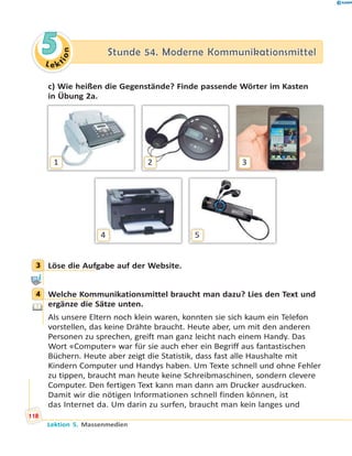 L e ktion
55 Stunde 54. Moderne KommunikationsmittelStunde 54. Moderne Kommunikationsmittel
c) Wie heißen die Gegenstände? Finde passende Wörter im Kasten
in Übung 2a.
4 5
1 2 3
3 Löse die Aufgabe auf der Website.
4 Welche Kommunikationsmittel braucht man dazu? Lies den Text und
ergänze die Sätze unten.
Als unsere Eltern noch klein waren, konnten sie sich kaum ein Telefon
vorstellen, das keine Drähte braucht. Heute aber, um mit den anderen
Personen zu sprechen, greift man ganz leicht nach einem Handy. Das
Wort «Computer» war für sie auch eher ein Begriff aus fantastischen
Büchern. Heute aber zeigt die Statistik, dass fast alle Haushalte mit
Kindern Computer und Handys haben. Um Texte schnell und ohne Fehler
zu tippen, braucht man heute keine Schreibmaschinen, sondern clevere
Computer. Den fertigen Text kann man dann am Drucker ausdrucken.
Damit wir die nötigen Informationen schnell finden können, ist
das Internet da. Um darin zu surfen, braucht man kein langes und
3
4
118
Lektion 5. Massenmedien
 